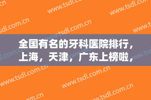 全国有名的牙科医院排行，上海，天津，广东上榜啦，快来了解下吧！(上海牙科排名前十的大医院)