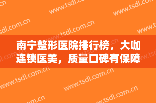 南宁整形医院排行榜，大咖连锁医美，质量口碑有保障！(南宁最好的美容整形医院)
