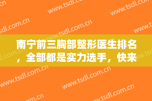南宁前三胸部整形医生排名，全部都是实力选手，快来看看吧！(南宁前十佳整形医院)