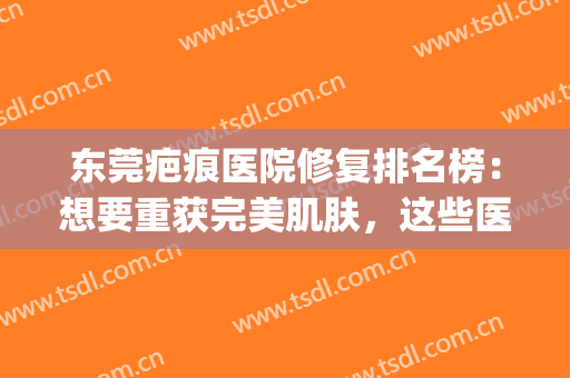 东莞疤痕医院修复排名榜：想要重获完美肌肤，这些医院可以帮你！(东莞修复疤痕好的医院)
