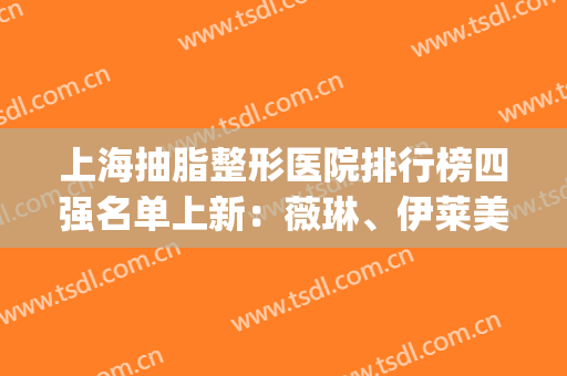 上海抽脂整形医院排行榜四强名单上新：薇琳、伊莱美口碑评价超赞(上海脸部抽脂整形)