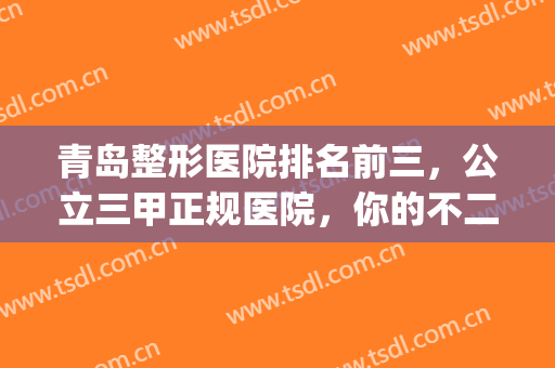 青岛整形医院排名前三，公立三甲正规医院，你的不二之选！(青岛排名第一的整形医院)