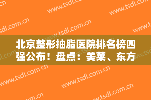 北京整形抽脂医院排名榜四强公布！盘点：美莱、东方和谐口碑实力评比
