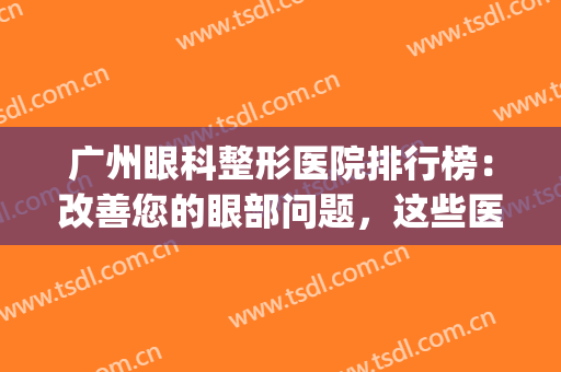 广州眼科整形医院排行榜：改善您的眼部问题，这些医院是专业的！(广州哪个眼部整形医院好)