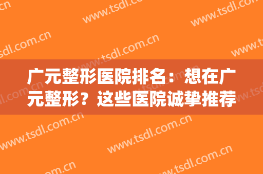 广元整形医院排名：想在广元整形？这些医院诚挚推荐给您！(广元市中心医院整形)