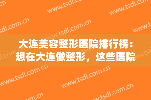 大连美容整形医院排行榜：想在大连做整形，这些医院诚挚推荐给您！(大连正规美容整形医院)