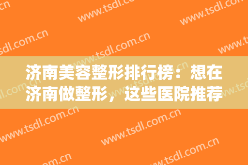 济南美容整形排行榜：想在济南做整形，这些医院推荐给您！(济南有名的整形医院)