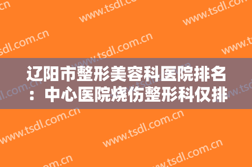 辽阳市整形美容科医院排名：中心医院烧伤整形科仅排第五，其他医院都是哪些？