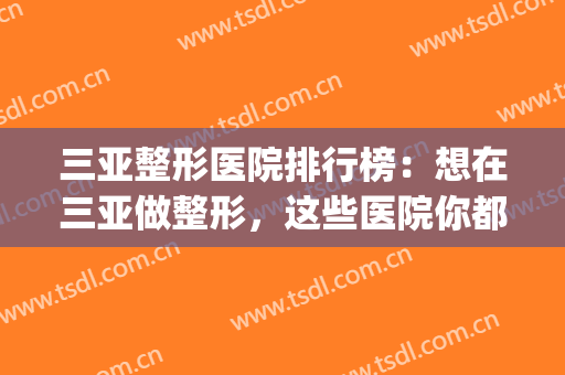 三亚整形医院排行榜：想在三亚做整形，这些医院你都认识吗？(三亚最好的整形医院)