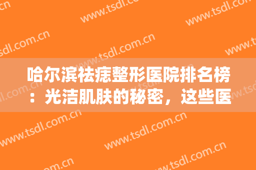 哈尔滨祛痣整形医院排名榜：光洁肌肤的秘密，这些医院来帮你！(哈尔滨激光祛痣哪里最好)