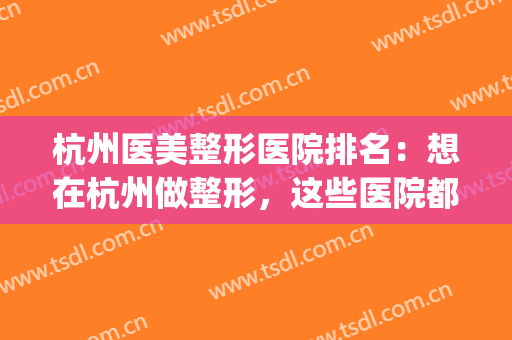 杭州医美整形医院排名：想在杭州做整形，这些医院都是好选择！(杭州整形哪个医院比较好)