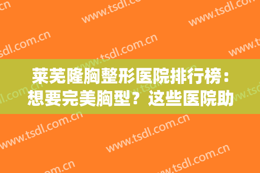 莱芜隆胸整形医院排行榜：想要完美胸型？这些医院助您圆梦！(微创隆胸整形医院哪家好)