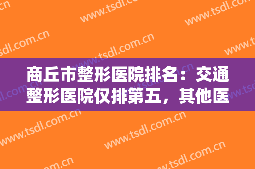 商丘市整形医院排名：交通整形医院仅排第五，其他医院都是哪些？(商丘名扬国际整形医院咋样)