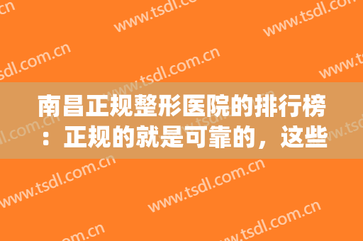 南昌正规整形医院的排行榜：正规的就是可靠的，这些医院推荐给您！(南昌哪个整形医院口碑好)
