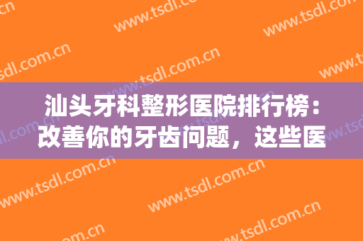汕头牙科整形医院排行榜：改善你的牙齿问题，这些医院是专业的！(汕头比较好的牙科医院)