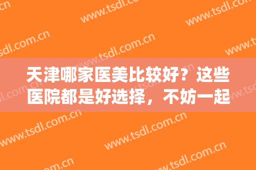 天津哪家医美比较好？这些医院都是好选择，不妨一起来看看吧！(天津三甲医美)
