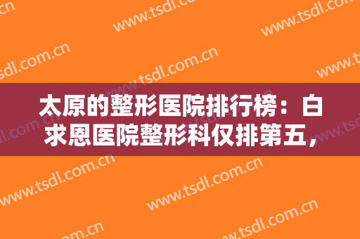 太原的整形医院排行榜：白求恩医院整形科仅排第五，其他医院你都认识吗？