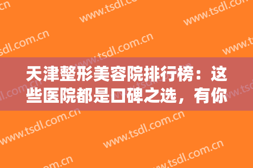 天津整形美容院排行榜：这些医院都是口碑之选，有你中意的那家吗？(天津整容整形医院哪个好)