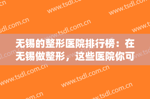 无锡的整形医院排行榜：在无锡做整形，这些医院你可以信赖！(无锡整形最好的医院)