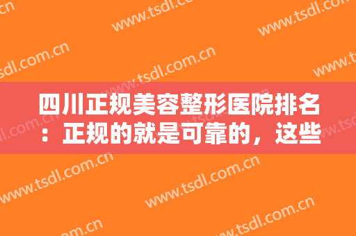 四川正规美容整形医院排名：正规的就是可靠的，这些医院值得您了解！