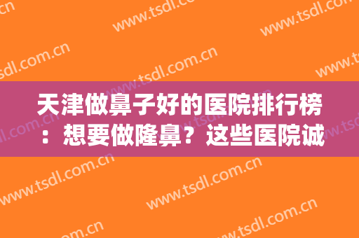 天津做鼻子好的医院排行榜：想要做隆鼻？这些医院诚挚推荐给您！(天津鼻部整形哪家医院好)