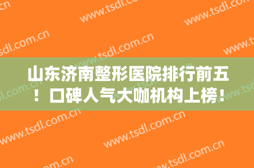 山东济南整形医院排行前五！口碑人气大咖机构上榜！海峡VS美莲！(济南整形排名)