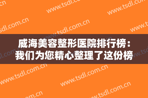 威海美容整形医院排行榜：我们为您精心整理了这份榜单，不妨一起来看看吧！