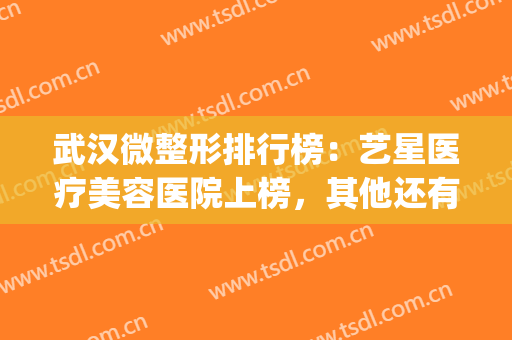 武汉微整形排行榜：艺星医疗美容医院上榜，其他还有哪些医院？(武汉艺星整形医院是三甲医院吗)