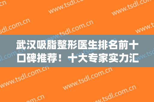 武汉吸脂整形医生排名前十口碑推荐！十大专家实力汇聚！个顶个的强(武汉哪家整形医院做吸脂手术好)