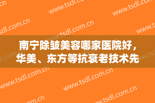 南宁除皱美容哪家医院好，华美、东方等抗衰老技术先进成熟，放心选！~(南宁除皱好的东方怎么样?)