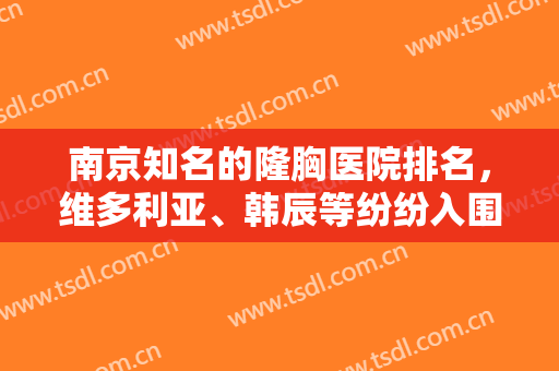 南京知名的隆胸医院排名，维多利亚、韩辰等纷纷入围榜单，附价格明细