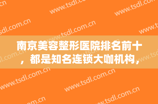 南京美容整形医院排名前十，都是知名连锁大咖机构，赶紧收藏！(南京最好的医美整形医院)