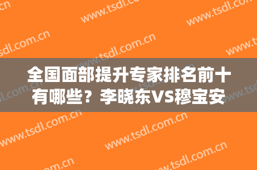全国面部提升专家排名前十有哪些？李晓东VS穆宝安，实力派强强对抗！(国内面部提升顶级专家)