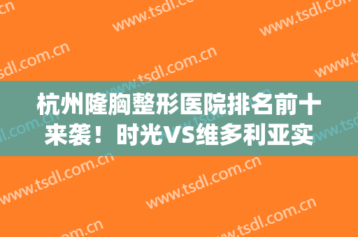 杭州隆胸整形医院排名前十来袭！时光VS维多利亚实力对比！(杭州维多利亚整形医院好吗)