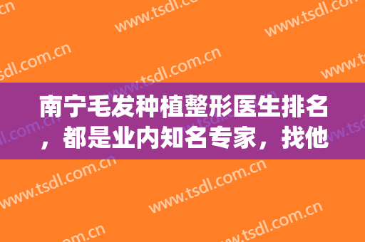 南宁毛发种植整形医生排名，都是业内知名专家，找他们应该放心！(南宁种植毛发正规医院)