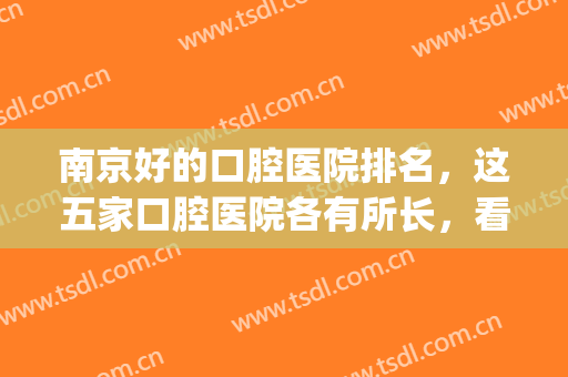 南京好的口腔医院排名，这五家口腔医院各有所长，看牙靠谱又实惠！(南京排名前十的口腔医院)