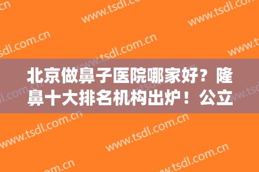 北京做鼻子医院哪家好？隆鼻十大排名机构出炉！公立+私立医美呈现！(北京三甲整形医院做鼻子好的医院)