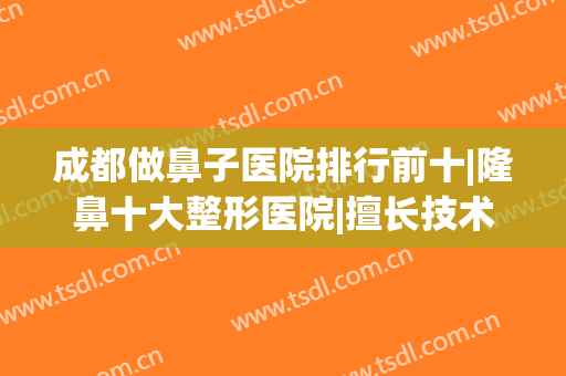 成都做鼻子医院排行前十|隆鼻十大整形医院|擅长技术及风格呈现！(成都整形医院做鼻子哪家好)