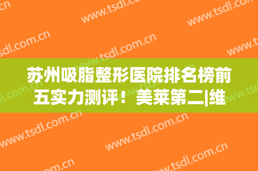 苏州吸脂整形医院排名榜前五实力测评！美莱第二|维多利亚锁定榜一(苏州吸脂较好医院)