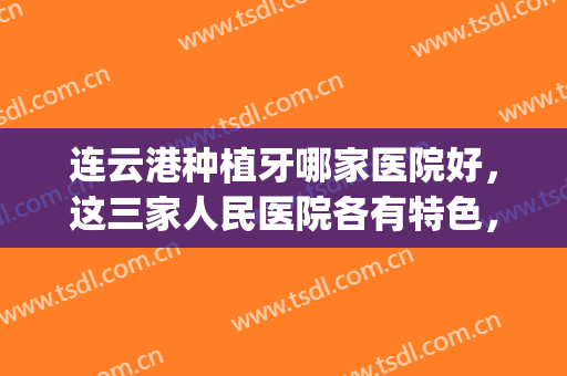 连云港种植牙哪家医院好，这三家人民医院各有特色，种植效果不错！(连云港整牙最好的医院)