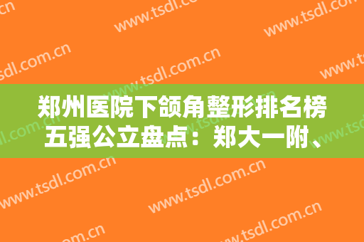 郑州医院下颌角整形排名榜五强公立盘点：郑大一附、郑大二附成网友首推