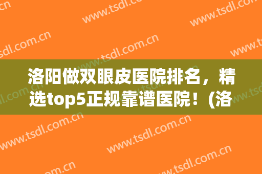 洛阳做双眼皮医院排名，精选top5正规靠谱医院！(洛阳割双眼皮比较好的医院)