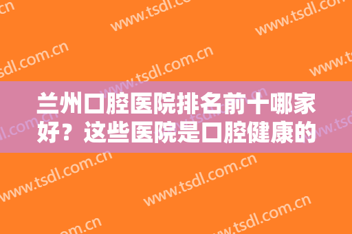 兰州口腔医院排名前十哪家好？这些医院是口腔健康的靠谱守护者，点击收下这份精品名单！