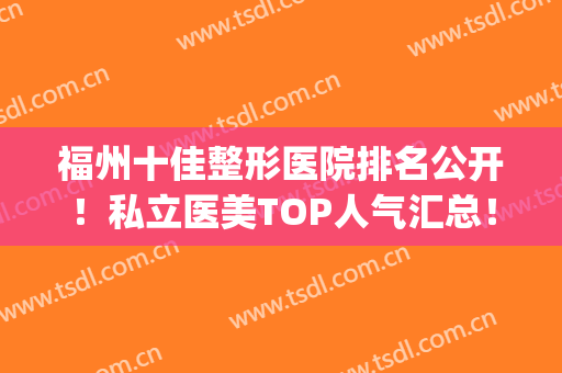 福州十佳整形医院排名公开！私立医美TOP人气汇总！家家都是实力派(福州整形排名前五医生)