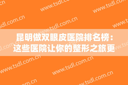 昆明做双眼皮医院排名榜：这些医院让你的整形之旅更有保障！(昆明哪家医院做双眼皮最好)