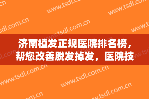 济南植发正规医院排名榜，帮您改善脱发掉发，医院技术在线！(济南市人民医院植发)