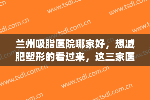 兰州吸脂医院哪家好，想减肥塑形的看过来，这三家医院供您选！(兰州抽脂哪家医院好)