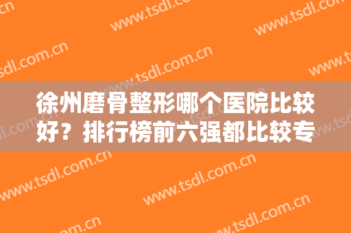 徐州磨骨整形哪个医院比较好？排行榜前六强都比较专业！还有公立医美任选