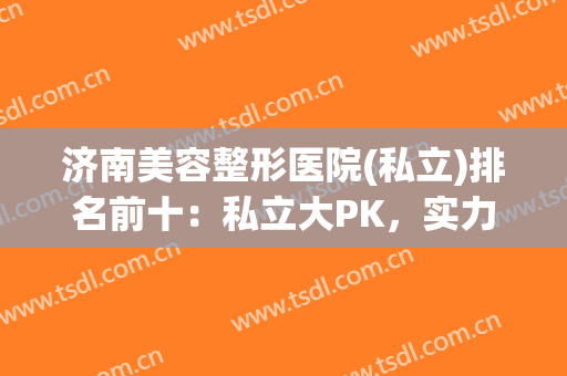 济南美容整形医院(私立)排名前十：私立大PK，实力不输公立，点击速览~