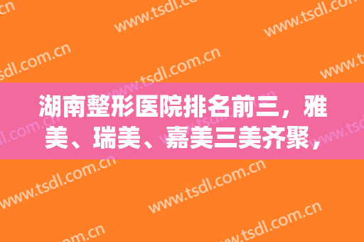 湖南整形医院排名前三，雅美、瑞美、嘉美三美齐聚，你选哪个？(湖南整形美容医院排名前十位)